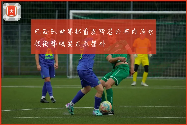 巴西队世界杯首发阵容公布内马尔领衔锋线安东尼替补