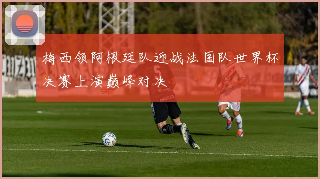 梅西领阿根廷队迎战法国队世界杯决赛上演巅峰对决