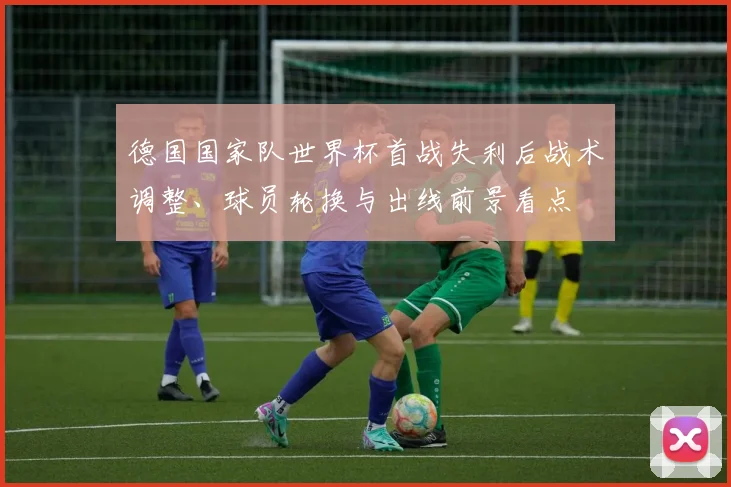 德国国家队世界杯首战失利后战术调整、球员轮换与出线前景看点