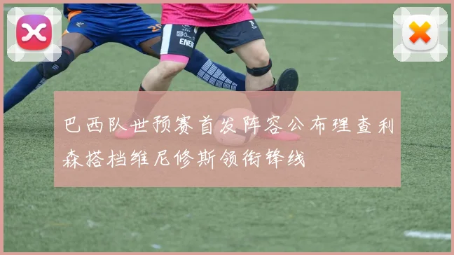 巴西队世预赛首发阵容公布理查利森搭档维尼修斯领衔锋线