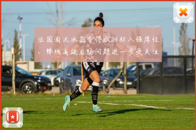 法国淘汰冰岛夺得欧洲杯八强席位，锋线高效后防问题进一步受关注