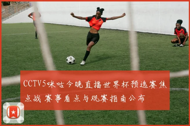 CCTV5咪咕今晚直播世界杯预选赛焦点战 赛事看点与观赛指南公布
