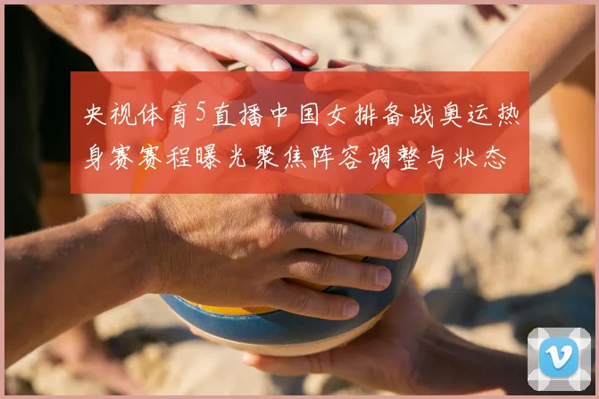 央视体育5直播中国女排备战奥运热身赛赛程曝光聚焦阵容调整与状态检验