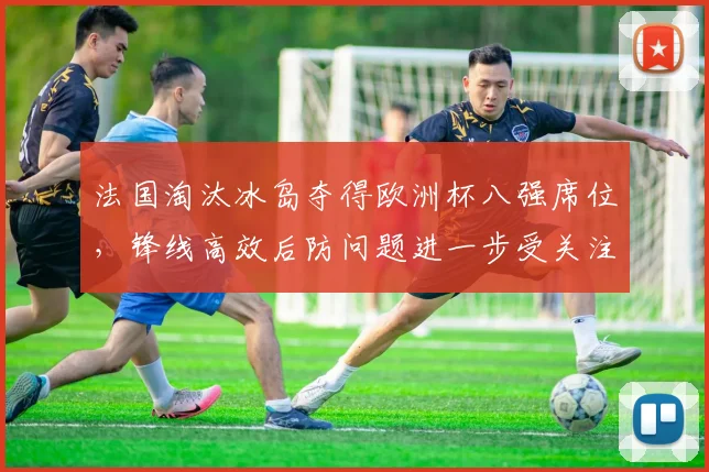 法国淘汰冰岛夺得欧洲杯八强席位，锋线高效后防问题进一步受关注