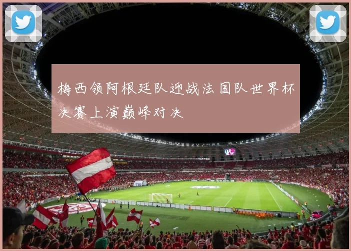 梅西领阿根廷队迎战法国队世界杯决赛上演巅峰对决