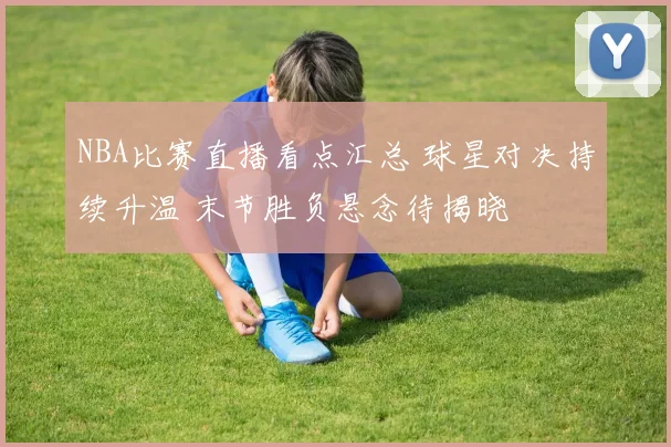 NBA比赛直播看点汇总 球星对决持续升温 末节胜负悬念待揭晓