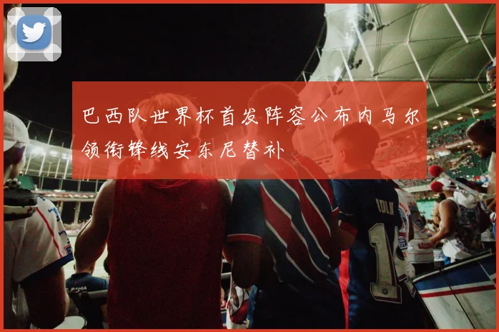 巴西队世界杯首发阵容公布内马尔领衔锋线安东尼替补