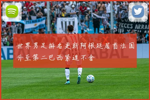 世界男足排名更新阿根廷居首法国升至第二巴西紧追不舍
