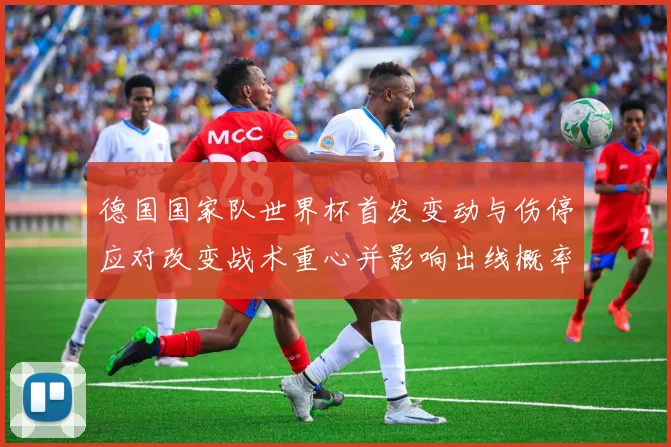 德国国家队世界杯首发变动与伤停应对改变战术重心并影响出线概率