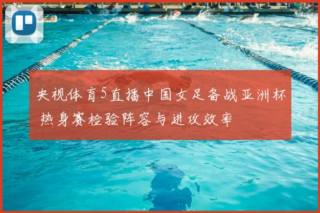 央视体育5直播中国女足备战亚洲杯 热身赛检验阵容与进攻效率