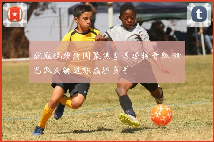 欧冠视频新闻聚焦皇马逆转晋级 姆巴佩关键进球成胜负手