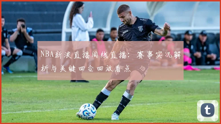 NBA新浪直播间线直播：赛事实况解析与关键回合回放看点
