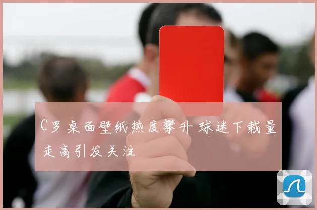 C罗桌面壁纸热度攀升 球迷下载量走高引发关注