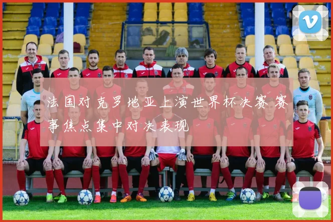 法国对克罗地亚上演世界杯决赛 赛事焦点集中对决表现
