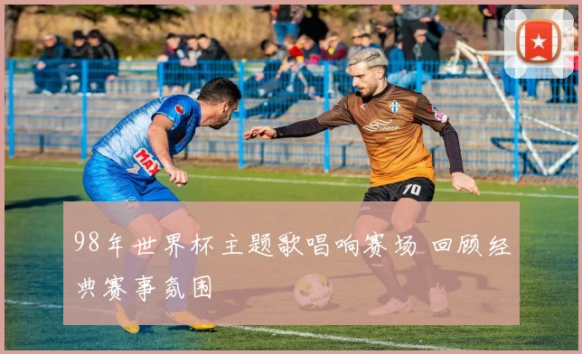 98年世界杯主题歌唱响赛场 回顾经典赛事氛围