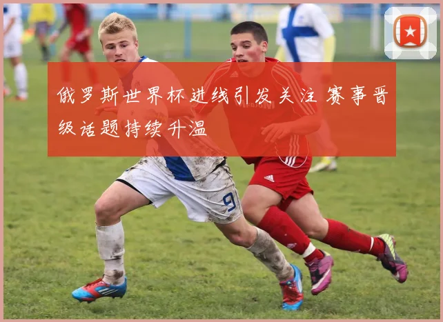 俄罗斯世界杯进线引发关注 赛事晋级话题持续升温